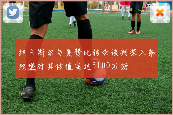 纽卡斯尔与曼赞比转会谈判深入弗赖堡对其估值高达5100万镑