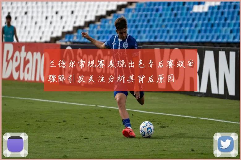兰德尔常规赛表现出色季后赛效率骤降引发关注分析其背后原因