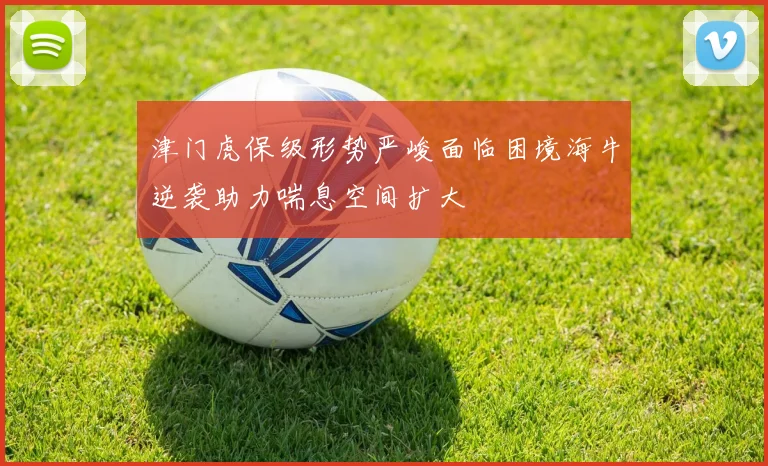 津门虎保级形势严峻面临困境海牛逆袭助力喘息空间扩大