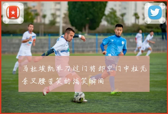 马杜埃凯单刀过门将却空门中柱无奈叉腰苦笑的搞笑瞬间