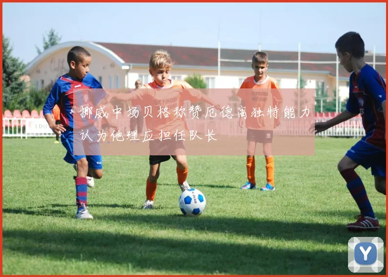 挪威中场贝格称赞厄德高独特能力认为他理应担任队长