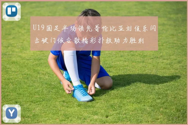 U19国足半场领先哥伦比亚刘佳乐闪击破门依合散精彩扑救助力胜利
