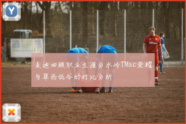麦迪回顾职业生涯分水岭TMac荣耀与翠西低谷的对比分析