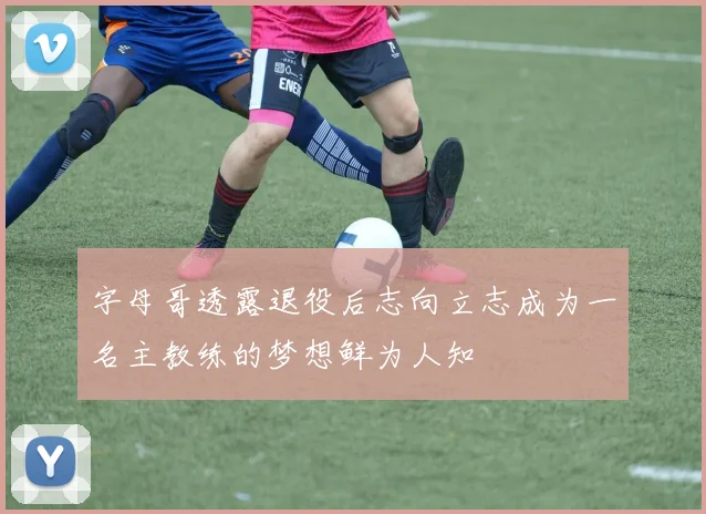 字母哥透露退役后志向立志成为一名主教练的梦想鲜为人知